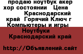 продаю ноутбук акер хор состоянии › Цена ­ 15 000 - Краснодарский край, Горячий Ключ г. Компьютеры и игры » Ноутбуки   . Краснодарский край